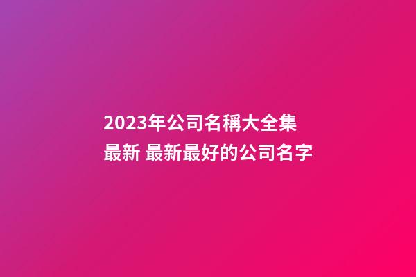 2023年公司名稱大全集最新 最新最好的公司名字-第1張-公司起名-玄機派